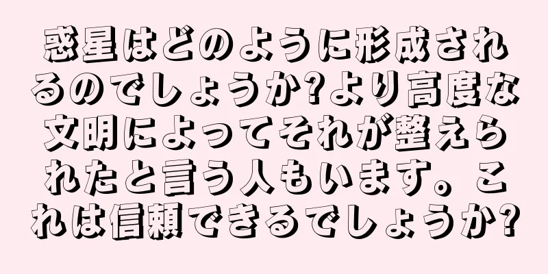 惑星はどのように形成されるのでしょうか?より高度な文明によってそれが整えられたと言う人もいます。これは信頼できるでしょうか?