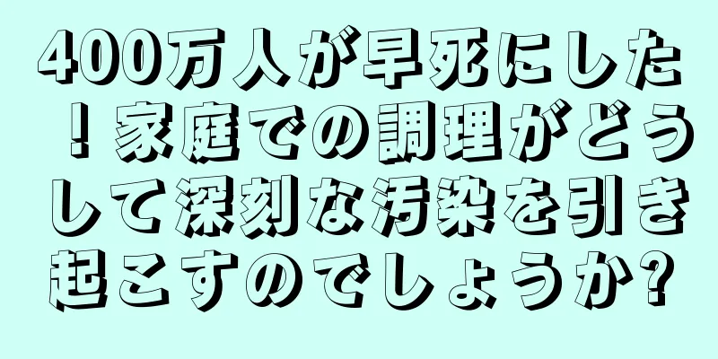 400万人が早死にした！家庭での調理がどうして深刻な汚染を引き起こすのでしょうか?