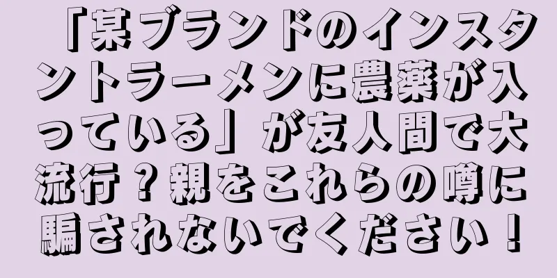 「某ブランドのインスタントラーメンに農薬が入っている」が友人間で大流行？親をこれらの噂に騙されないでください！