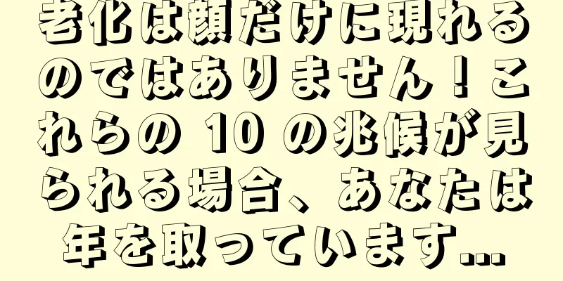 老化は顔だけに現れるのではありません！これらの 10 の兆候が見られる場合、あなたは年を取っています...