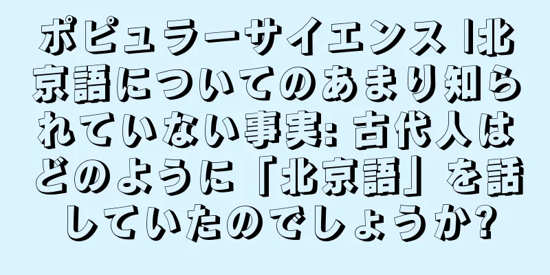 ポピュラーサイエンス |北京語についてのあまり知られていない事実: 古代人はどのように「北京語」を話していたのでしょうか?