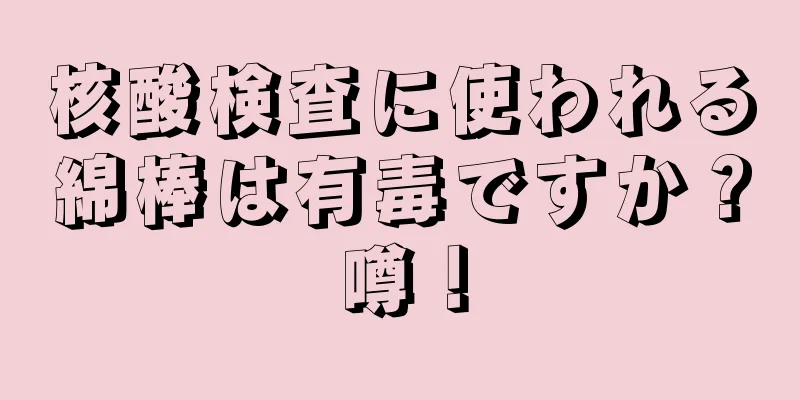核酸検査に使われる綿棒は有毒ですか？噂！