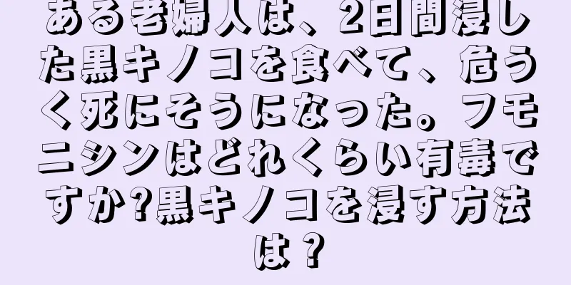 ある老婦人は、2日間浸した黒キノコを食べて、危うく死にそうになった。フモニシンはどれくらい有毒ですか?黒キノコを浸す方法は？