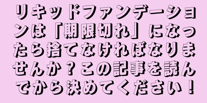 リキッドファンデーションは「期限切れ」になったら捨てなければなりませんか？この記事を読んでから決めてください！