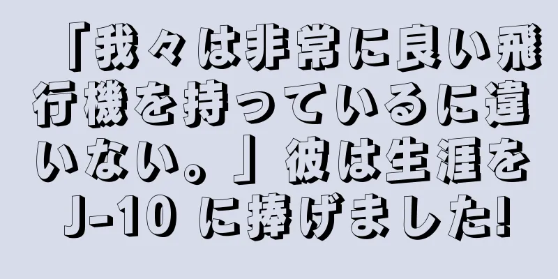 「我々は非常に良い飛行機を持っているに違いない。」彼は生涯を J-10 に捧げました!