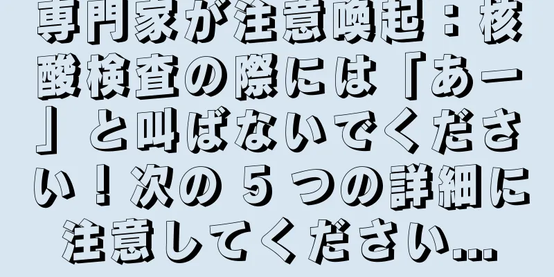 専門家が注意喚起：核酸検査の際には「あー」と叫ばないでください！次の 5 つの詳細に注意してください...