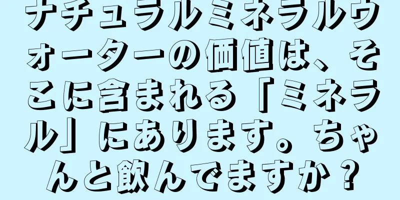 ナチュラルミネラルウォーターの価値は、そこに含まれる「ミネラル」にあります。ちゃんと飲んでますか？