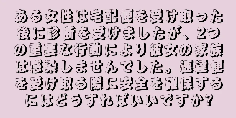 ある女性は宅配便を受け取った後に診断を受けましたが、2つの重要な行動により彼女の家族は感染しませんでした。速達便を受け取る際に安全を確保するにはどうすればいいですか?