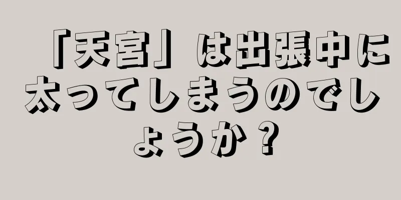 「天宮」は出張中に太ってしまうのでしょうか？