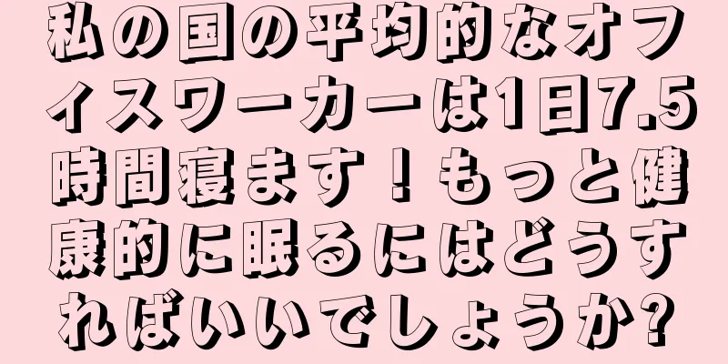 私の国の平均的なオフィスワーカーは1日7.5時間寝ます！もっと健康的に眠るにはどうすればいいでしょうか?