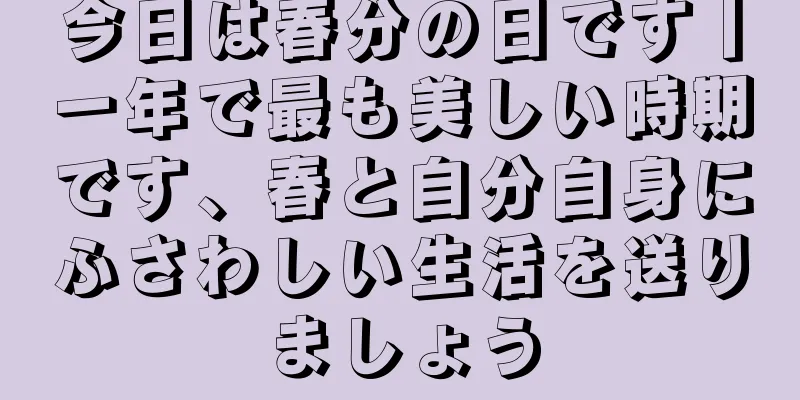 今日は春分の日です丨一年で最も美しい時期です、春と自分自身にふさわしい生活を送りましょう