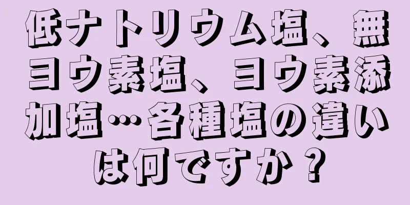 低ナトリウム塩、無ヨウ素塩、ヨウ素添加塩…各種塩の違いは何ですか？
