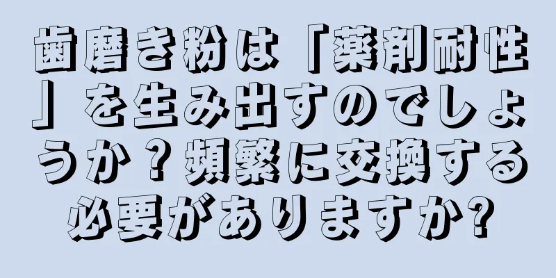 歯磨き粉は「薬剤耐性」を生み出すのでしょうか？頻繁に交換する必要がありますか?