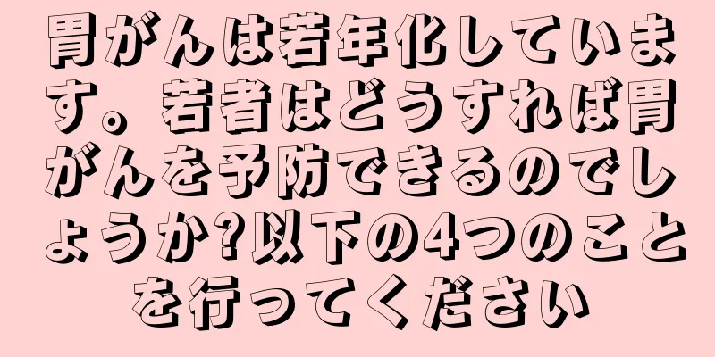胃がんは若年化しています。若者はどうすれば胃がんを予防できるのでしょうか?以下の4つのことを行ってください