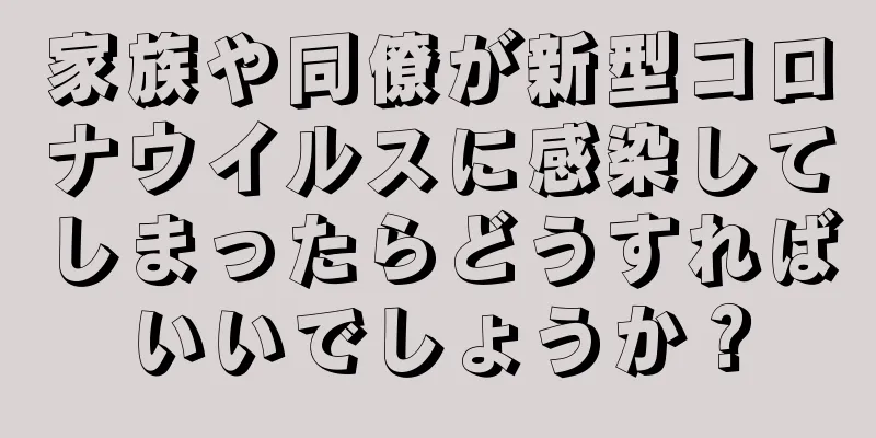 家族や同僚が新型コロナウイルスに感染してしまったらどうすればいいでしょうか？