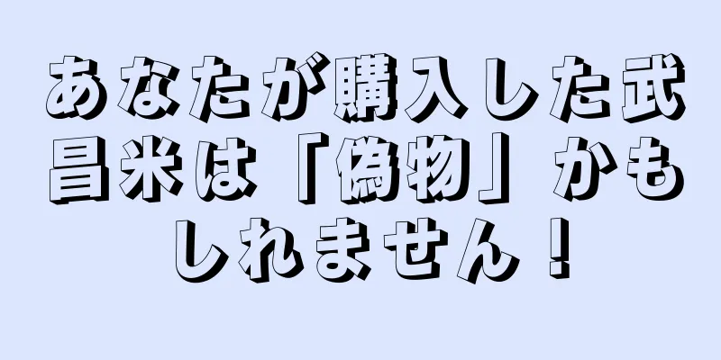 あなたが購入した武昌米は「偽物」かもしれません！