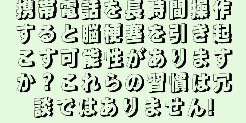 携帯電話を長時間操作すると脳梗塞を引き起こす可能性がありますか？これらの習慣は冗談ではありません!