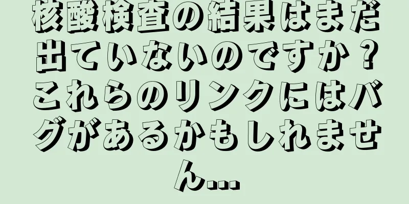 核酸検査の結果はまだ出ていないのですか？これらのリンクにはバグがあるかもしれません...