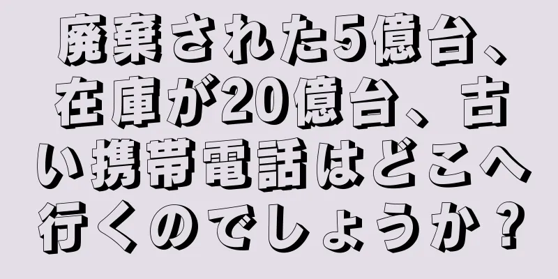 廃棄された5億台、在庫が20億台、古い携帯電話はどこへ行くのでしょうか？