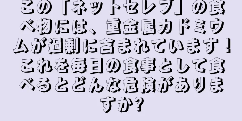 この「ネットセレブ」の食べ物には、重金属カドミウムが過剰に含まれています！これを毎日の食事として食べるとどんな危険がありますか?