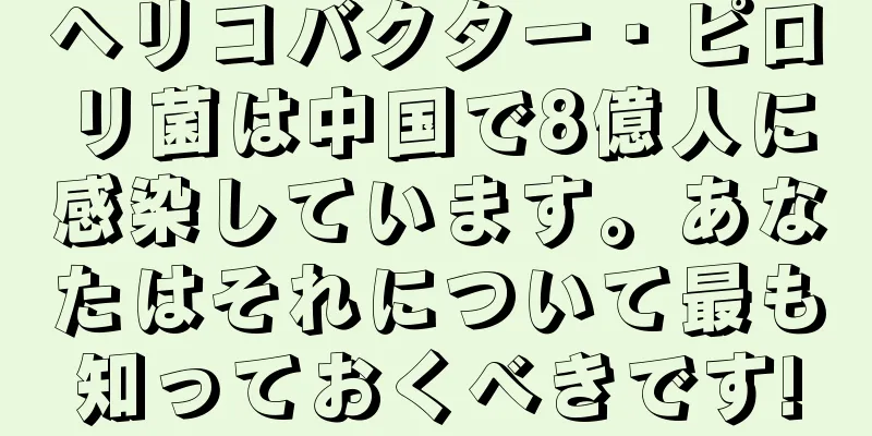 ヘリコバクター・ピロリ菌は中国で8億人に感染しています。あなたはそれについて最も知っておくべきです!