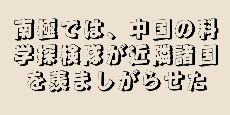 南極では、中国の科学探検隊が近隣諸国を羨ましがらせた