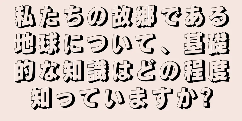 私たちの故郷である地球について、基礎的な知識はどの程度知っていますか?
