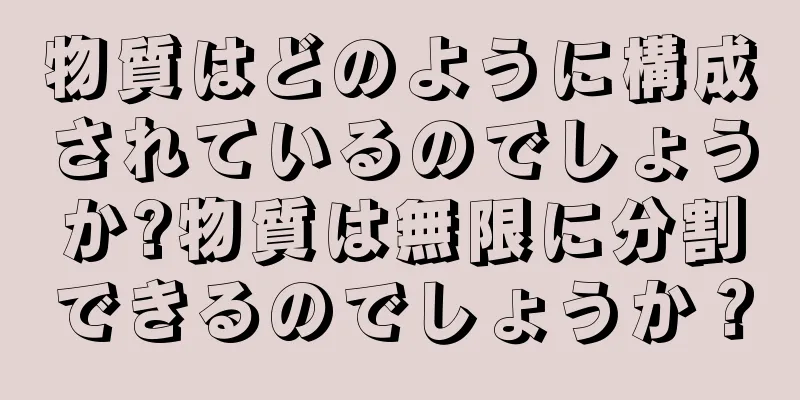 物質はどのように構成されているのでしょうか?物質は無限に分割できるのでしょうか？