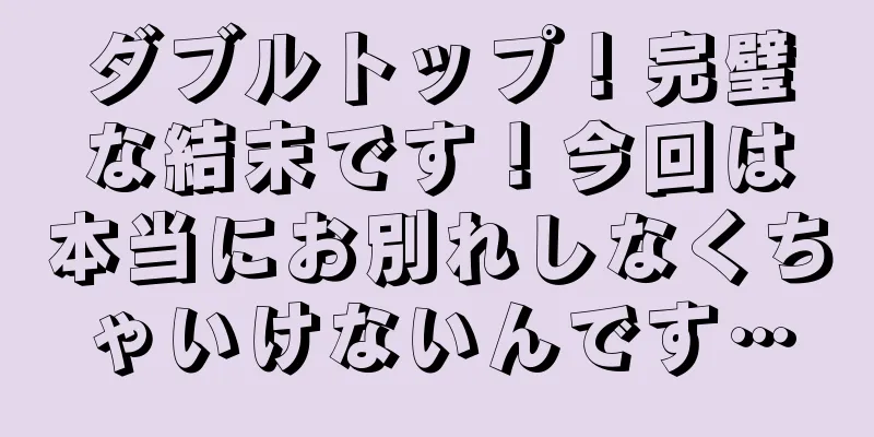 ダブルトップ！完璧な結末です！今回は本当にお別れしなくちゃいけないんです…