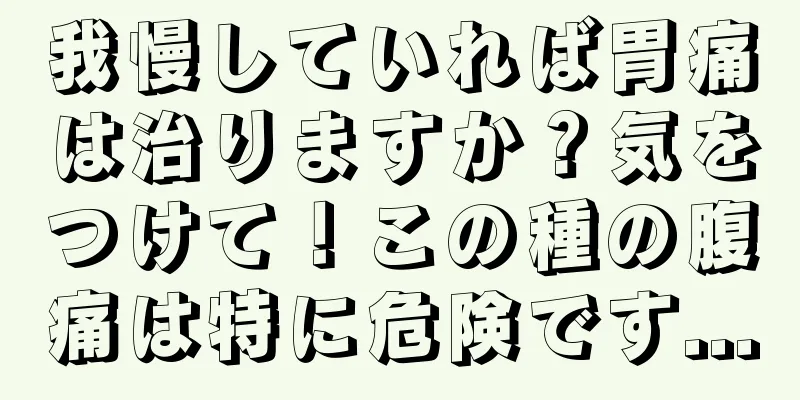 我慢していれば胃痛は治りますか？気をつけて！この種の腹痛は特に危険です...