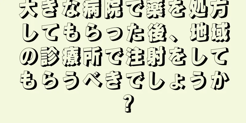 大きな病院で薬を処方してもらった後、地域の診療所で注射をしてもらうべきでしょうか？