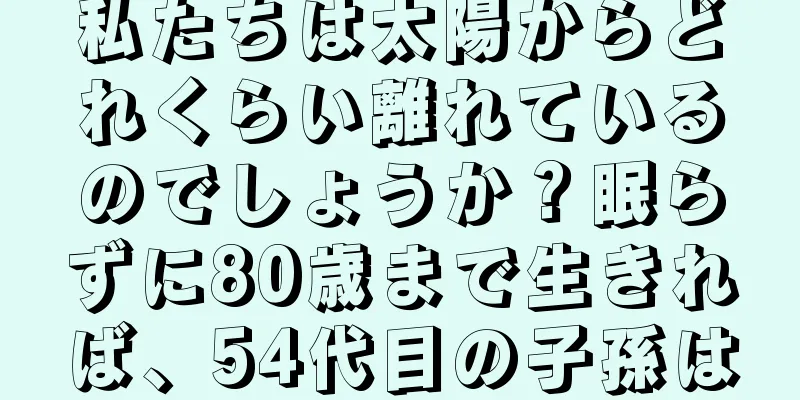 私たちは太陽からどれくらい離れているのでしょうか？眠らずに80歳まで生きれば、54代目の子孫は