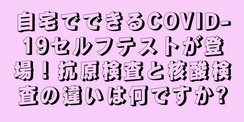 自宅でできるCOVID-19セルフテストが登場！抗原検査と核酸検査の違いは何ですか?