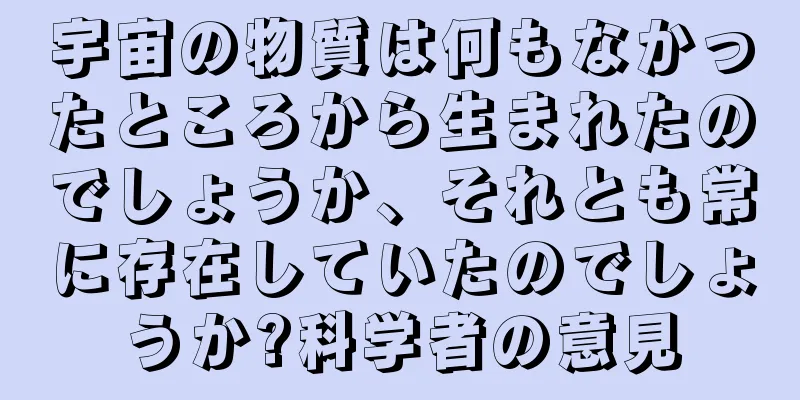 宇宙の物質は何もなかったところから生まれたのでしょうか、それとも常に存在していたのでしょうか?科学者の意見