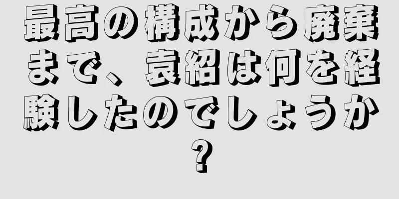 最高の構成から廃棄まで、袁紹は何を経験したのでしょうか?