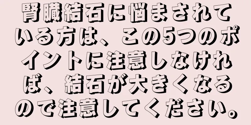 腎臓結石に悩まされている方は、この5つのポイントに注意しなければ、結石が大きくなるので注意してください。
