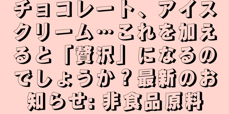 チョコレート、アイスクリーム…これを加えると「贅沢」になるのでしょうか？最新のお知らせ: 非食品原料