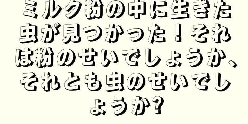 ミルク粉の中に生きた虫が見つかった！それは粉のせいでしょうか、それとも虫のせいでしょうか?