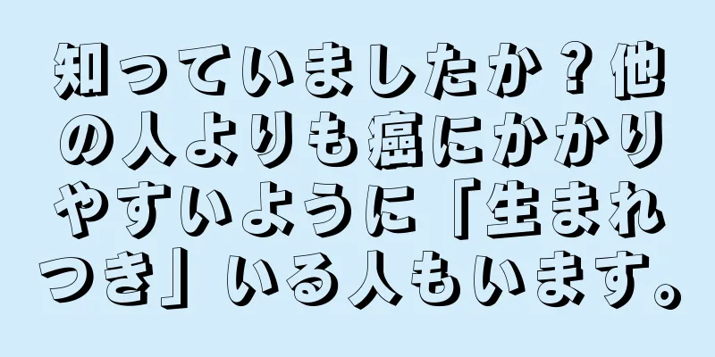 知っていましたか？他の人よりも癌にかかりやすいように「生まれつき」いる人もいます。