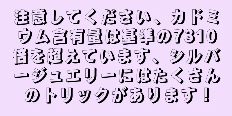 注意してください、カドミウム含有量は基準の7310倍を超えています、シルバージュエリーにはたくさんのトリックがあります！