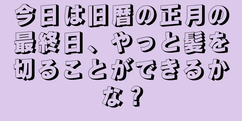 今日は旧暦の正月の最終日、やっと髪を切ることができるかな？