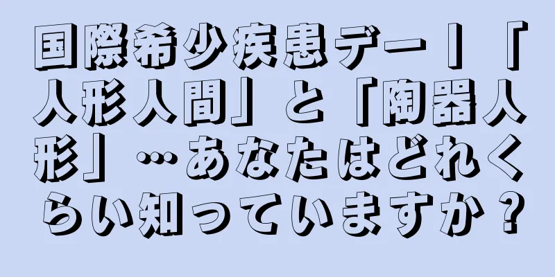 国際希少疾患デー丨「人形人間」と「陶器人形」…あなたはどれくらい知っていますか？