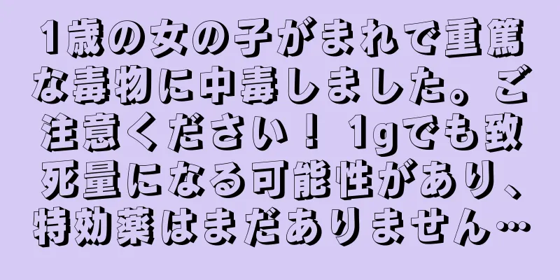 1歳の女の子がまれで重篤な毒物に中毒しました。ご注意ください！ 1gでも致死量になる可能性があり、特効薬はまだありません…