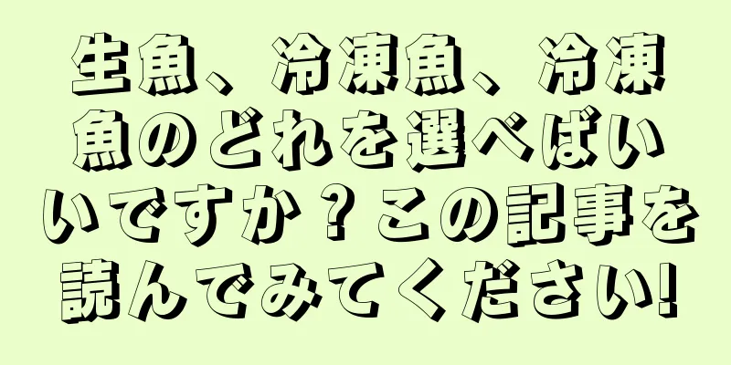 生魚、冷凍魚、冷凍魚のどれを選べばいいですか？この記事を読んでみてください!