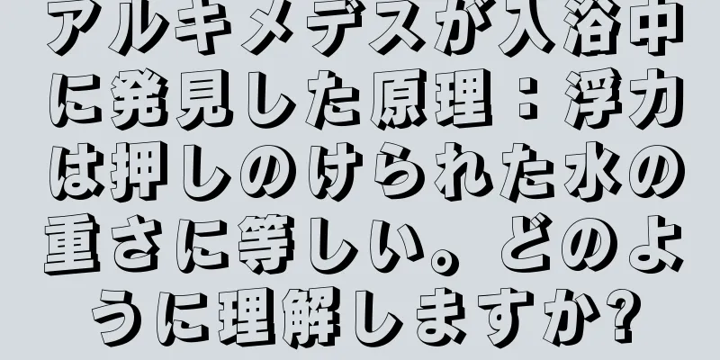 アルキメデスが入浴中に発見した原理：浮力は押しのけられた水の重さに等しい。どのように理解しますか?