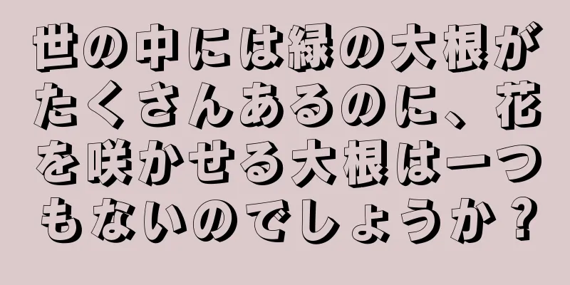 世の中には緑の大根がたくさんあるのに、花を咲かせる大根は一つもないのでしょうか？