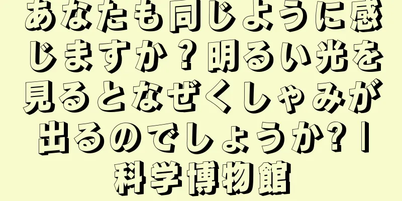 あなたも同じように感じますか？明るい光を見るとなぜくしゃみが出るのでしょうか? |科学博物館
