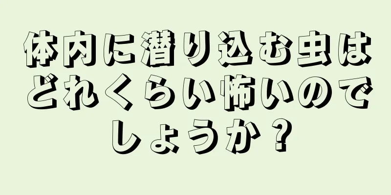 体内に潜り込む虫はどれくらい怖いのでしょうか？