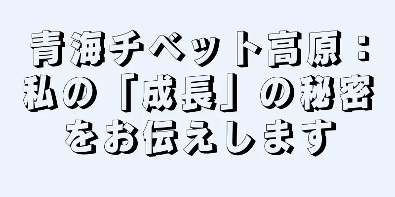 青海チベット高原：私の「成長」の秘密をお伝えします
