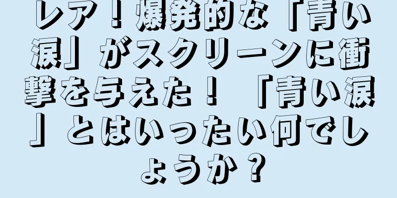 レア！爆発的な「青い涙」がスクリーンに衝撃を与えた！ 「青い涙」とはいったい何でしょうか？